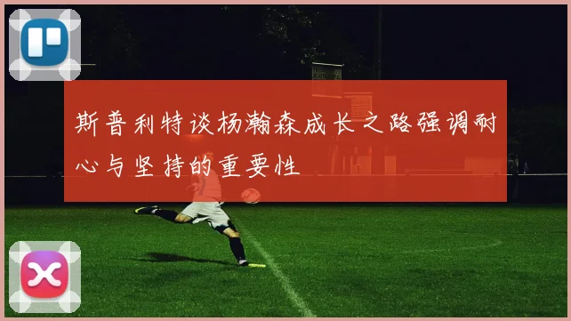 斯普利特谈杨瀚森成长之路强调耐心与坚持的重要性