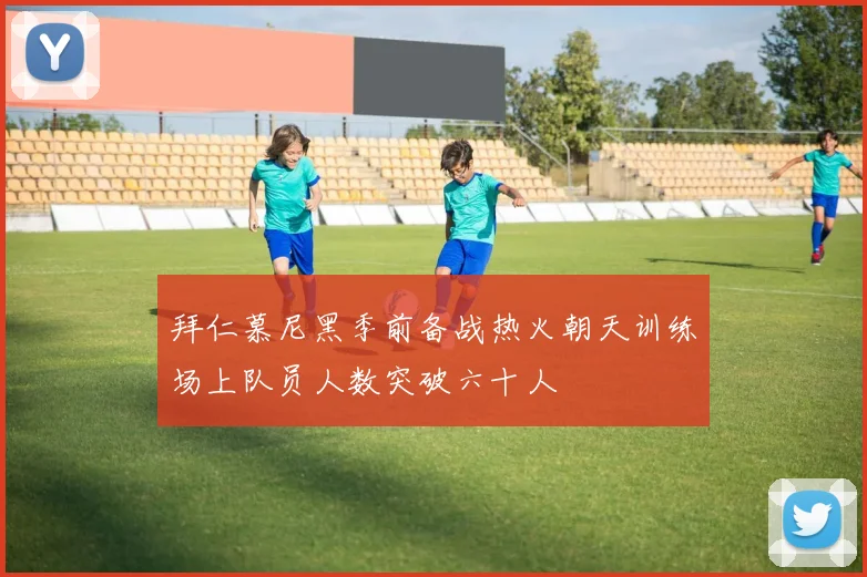 拜仁慕尼黑季前备战热火朝天训练场上队员人数突破六十人